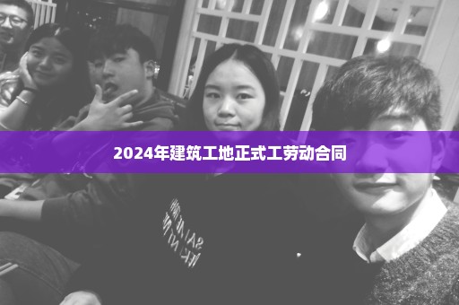 2024年建筑工地正式工劳动合同
