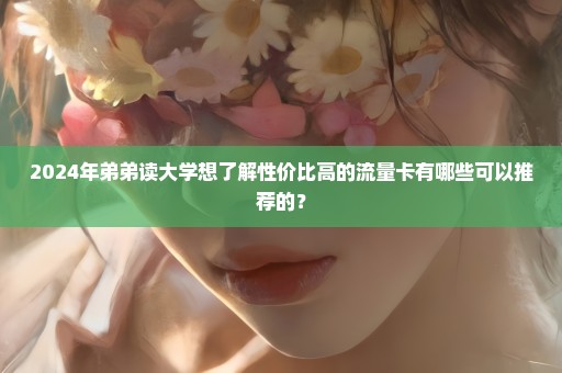 2024年弟弟读大学想了解性价比高的流量卡有哪些可以推荐的？