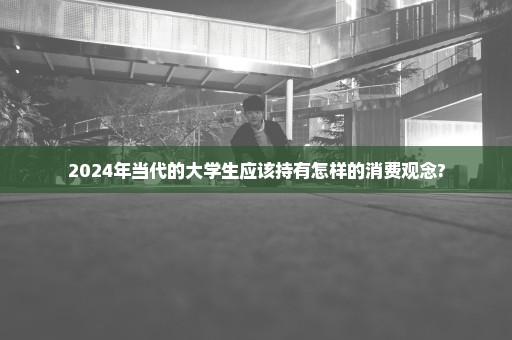 2024年当代的大学生应该持有怎样的消费观念?