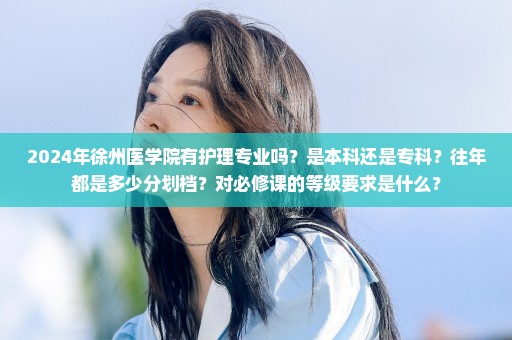 2024年徐州医学院有护理专业吗？是本科还是专科？往年都是多少分划档？对必修课的等级要求是什么？