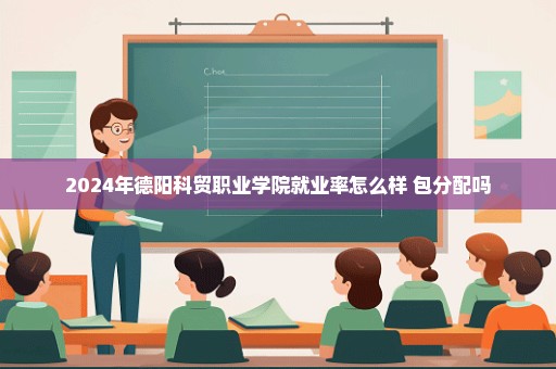 2024年德阳科贸职业学院就业率怎么样 包分配吗