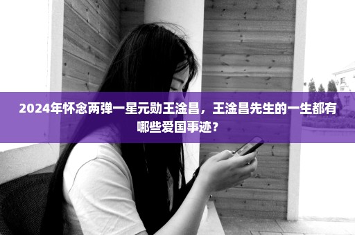 2024年怀念两弹一星元勋王淦昌，王淦昌先生的一生都有哪些爱国事迹？