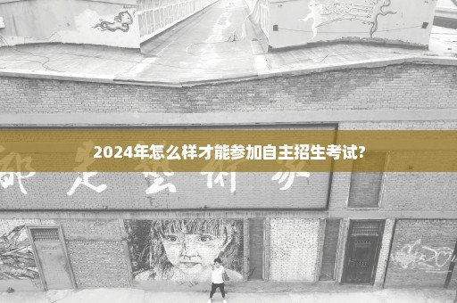 2024年怎么样才能参加自主招生考试?
