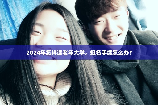 2024年怎样读老年大学，报名手续怎么办？