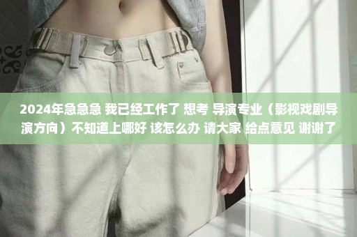 2024年急急急 我已经工作了 想考 导演专业（影视戏剧导演方向）不知道上哪好 该怎么办 请大家 给点意见 谢谢了！
