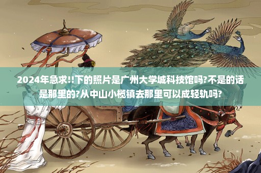 2024年急求!!下的照片是广州大学城科技馆吗?不是的话是那里的?从中山小榄镇去那里可以成轻轨吗?