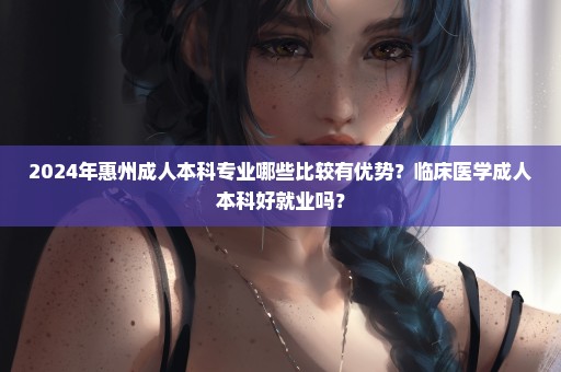 2024年惠州成人本科专业哪些比较有优势？临床医学成人本科好就业吗？
