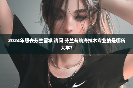 2024年想去芬兰留学 请问 芬兰有航海技术专业的是哪所大学？