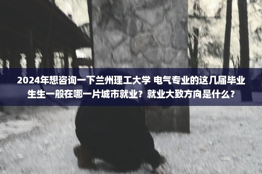 2024年想咨询一下兰州理工大学 电气专业的这几届毕业生生一般在哪一片城市就业？就业大致方向是什么？