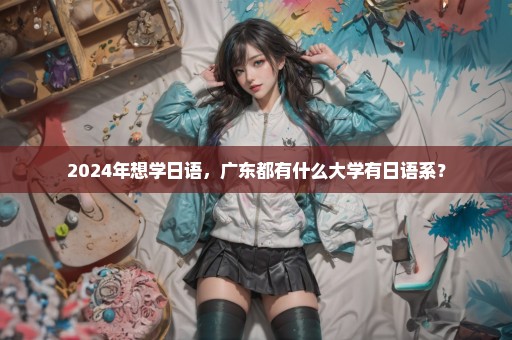 2024年想学日语，广东都有什么大学有日语系？