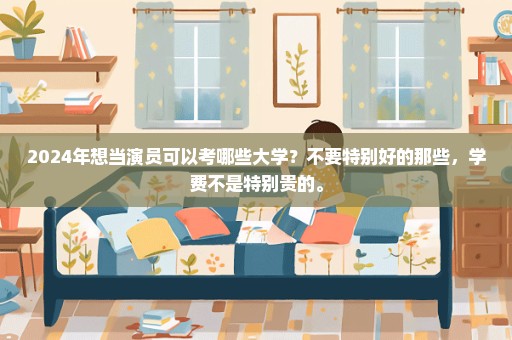 2024年想当演员可以考哪些大学？不要特别好的那些，学费不是特别贵的。