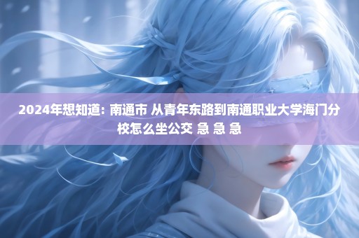 2024年想知道: 南通市 从青年东路到南通职业大学海门分校怎么坐公交 急 急 急