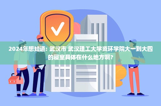 2024年想知道: 武汉市 武汉理工大学资环学院大一到大四的寝室具体在什么地方啊？