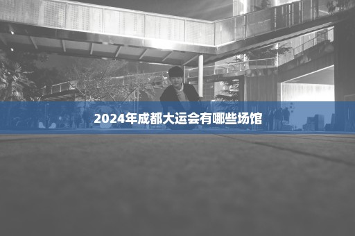 2024年成都大运会有哪些场馆
