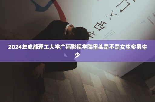 2024年成都理工大学广播影视学院里头是不是女生多男生少