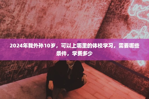 2024年我外孙10岁，可以上哪里的体校学习，需要哪些条件，学费多少