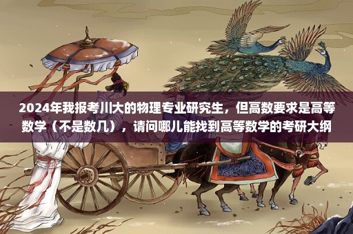 2024年我报考川大的物理专业研究生，但高数要求是高等数学（不是数几），请问哪儿能找到高等数学的考研大纲