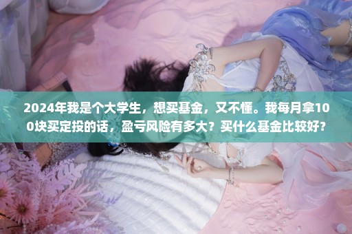 2024年我是个大学生，想买基金，又不懂。我每月拿100块买定投的话，盈亏风险有多大？买什么基金比较好？