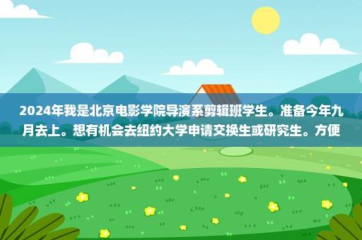 2024年我是北京电影学院导演系剪辑班学生。准备今年九月去上。想有机会去纽约大学申请交换生或研究生。方便吗？