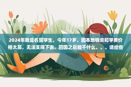2024年我是名留学生，今年17岁，因本地物资和学费价格太高，无法支撑下去，回国之后能干什么。。。请给些意见