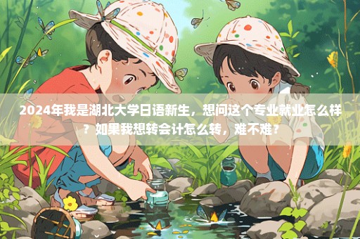 2024年我是湖北大学日语新生，想问这个专业就业怎么样？如果我想转会计怎么转，难不难？