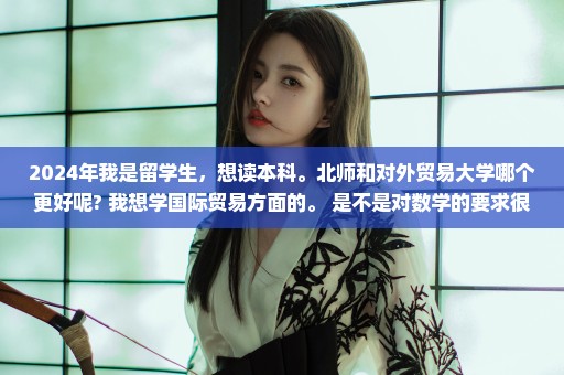 2024年我是留学生，想读本科。北师和对外贸易大学哪个更好呢? 我想学国际贸易方面的。 是不是对数学的要求很高啊