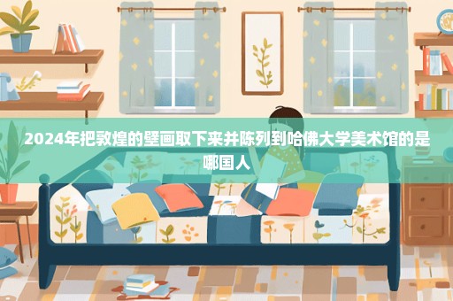 2024年把敦煌的壁画取下来并陈列到哈佛大学美术馆的是哪国人