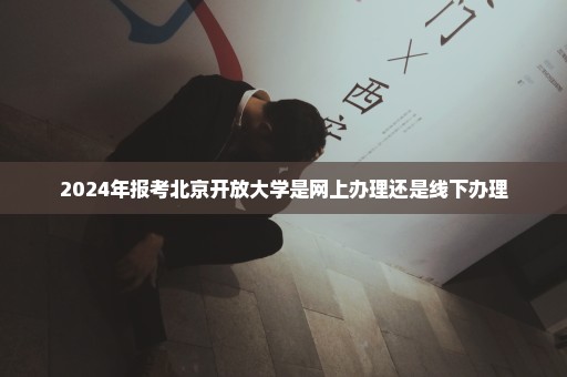 2024年报考北京开放大学是网上办理还是线下办理