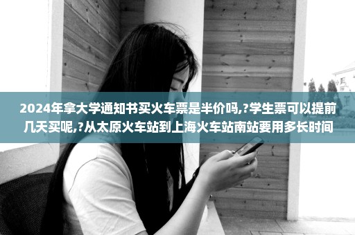 2024年拿大学通知书买火车票是半价吗,?学生票可以提前几天买呢,?从太原火车站到上海火车站南站要用多长时间 G...