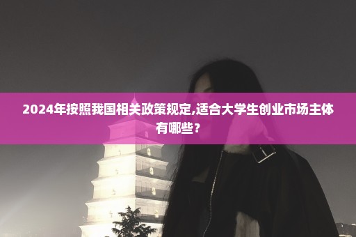 2024年按照我国相关政策规定,适合大学生创业市场主体有哪些？