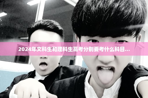 2024年文科生和理科生高考分别要考什么科目...