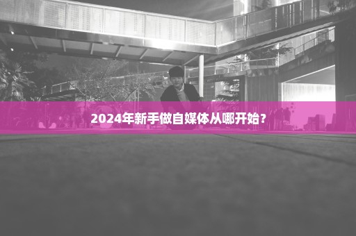 2024年新手做自媒体从哪开始？