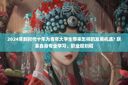 2024年新时代十年为青年大学生带来怎样的发展机遇? 联系自身专业学习、职业规划和