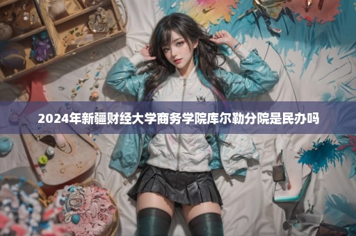 2024年新疆财经大学商务学院库尔勒分院是民办吗