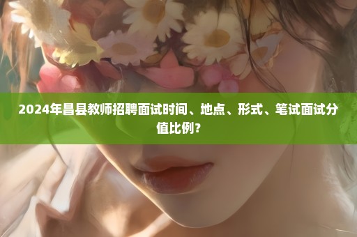2024年昌县教师招聘面试时间、地点、形式、笔试面试分值比例？