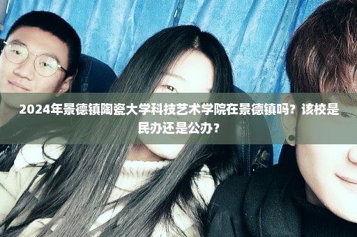 2024年景德镇陶瓷大学科技艺术学院在景德镇吗？该校是民办还是公办？