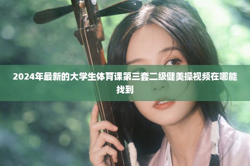 2024年最新的大学生体育课第三套二级健美操视频在哪能找到