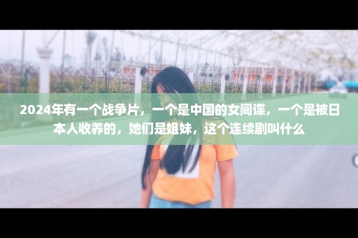 2024年有一个战争片，一个是中国的女间谍，一个是被日本人收养的，她们是姐妹，这个连续剧叫什么