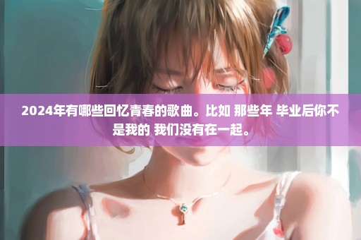 2024年有哪些回忆青春的歌曲。比如 那些年 毕业后你不是我的 我们没有在一起。