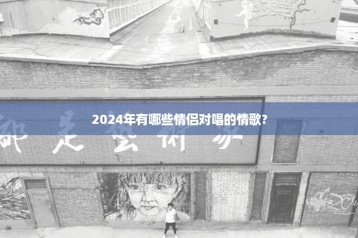 2024年有哪些情侣对唱的情歌?