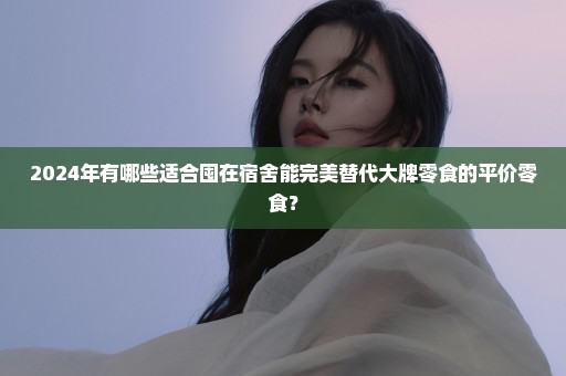 2024年有哪些适合囤在宿舍能完美替代大牌零食的平价零食？