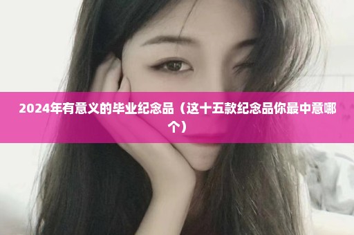 2024年有意义的毕业纪念品（这十五款纪念品你最中意哪个）