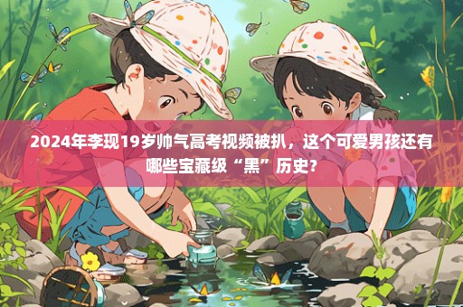 2024年李现19岁帅气高考视频被扒，这个可爱男孩还有哪些宝藏级“黑”历史？