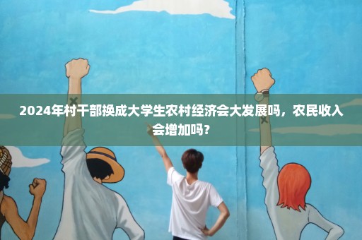 2024年村干部换成大学生农村经济会大发展吗，农民收入会增加吗？