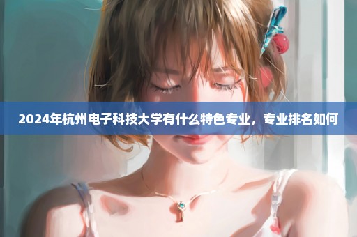 2024年杭州电子科技大学有什么特色专业，专业排名如何