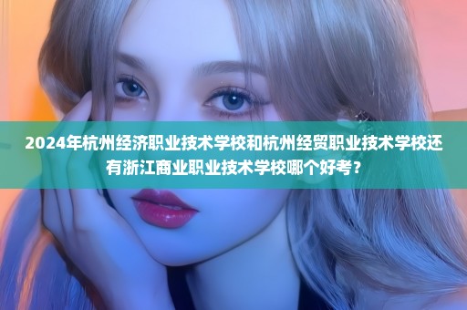 2024年杭州经济职业技术学校和杭州经贸职业技术学校还有浙江商业职业技术学校哪个好考？