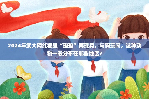 2024年武大网红狐狸“珞珞”再现身，与狗玩闹，这种动物一般分布在哪些地区？