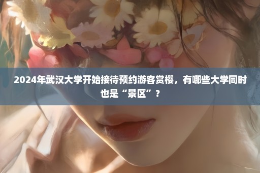 2024年武汉大学开始接待预约游客赏樱，有哪些大学同时也是“景区”？