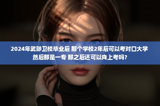 2024年武陟卫校毕业后 那个学校2年后可以考对口大学 然后那是一专 那之后还可以向上考吗？