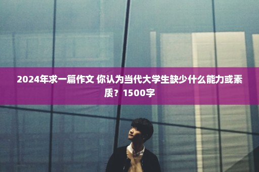 2024年求一篇作文 你认为当代大学生缺少什么能力或素质？1500字